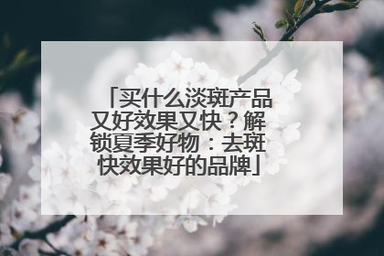 买什么淡斑产品又好效果又快？解锁夏季好物：去斑快效果好的品牌