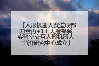 人形机器人赛道成都力量再+1！天府绛溪实验室交互人形机器人前沿研究中心成立