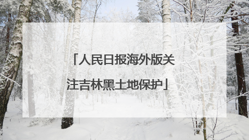 人民日报海外版关注吉林黑土地保护