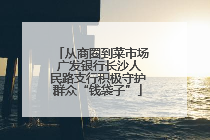 从商圈到菜市场 广发银行长沙人民路支行积极守护群众“钱袋子”