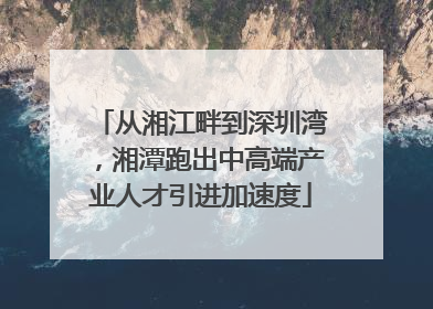 从湘江畔到深圳湾，湘潭跑出中高端产业人才引进加速度