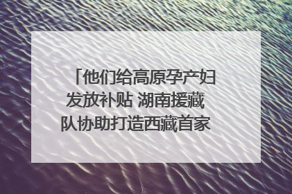 他们给高原孕产妇发放补贴 湖南援藏队协助打造西藏首家高原产儿协同中心