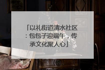 以礼街道清水社区：包包子迎端午，传承文化聚人心