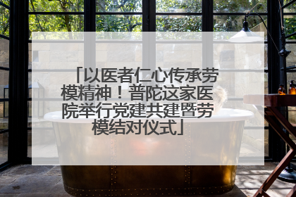以医者仁心传承劳模精神！普陀这家医院举行党建共建暨劳模结对仪式