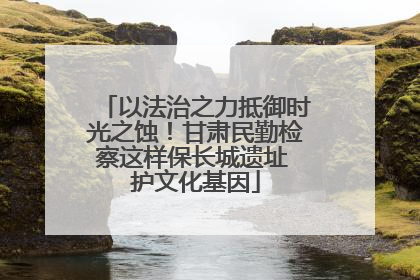 以法治之力抵御时光之蚀！甘肃民勤检察这样保长城遗址 护文化基因