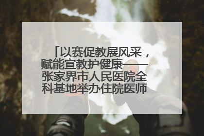 以赛促教展风采，赋能宣教护健康——张家界市人民医院全科基地举办住院医师健康宣教比赛