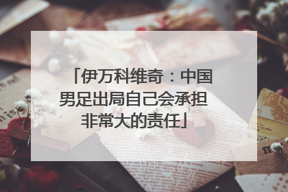 伊万科维奇：中国男足出局自己会承担非常大的责任
