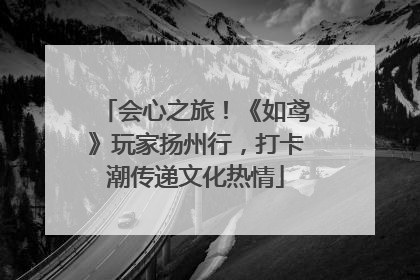 会心之旅！《如鸢》玩家扬州行，打卡潮传递文化热情