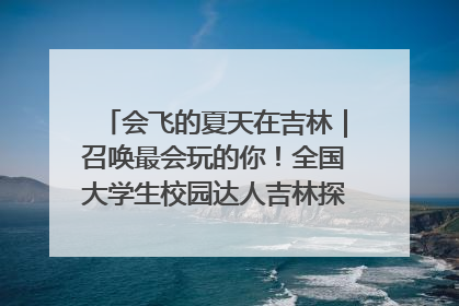 会飞的夏天在吉林｜召唤最会玩的你！全国大学生校园达人吉林探线活动招募中