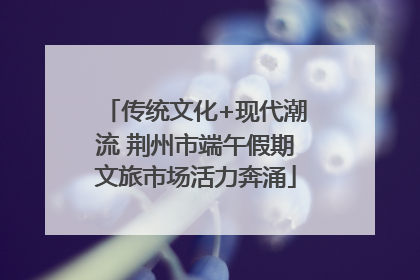 传统文化+现代潮流 荆州市端午假期文旅市场活力奔涌