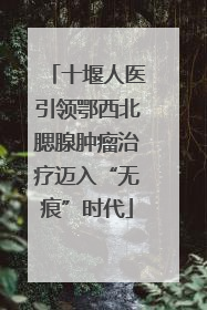 十堰人医引领鄂西北腮腺肿瘤治疗迈入“无痕”时代