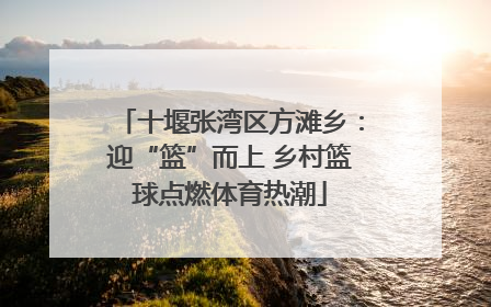十堰张湾区方滩乡：迎“篮”而上 乡村篮球点燃体育热潮