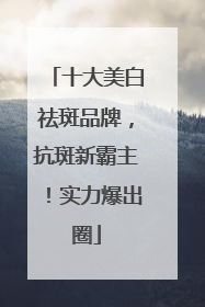 十大美白祛斑品牌，抗斑新霸主！实力爆出圈