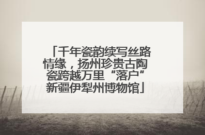 千年瓷韵续写丝路情缘，扬州珍贵古陶瓷跨越万里“落户”新疆伊犁州博物馆
