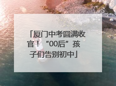 厦门中考圆满收官！“00后”孩子们告别初中