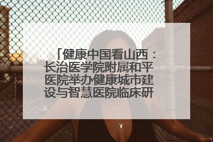 健康中国看山西：长治医学院附属和平医院举办健康城市建设与智慧医院临床研究能力提升交流会
