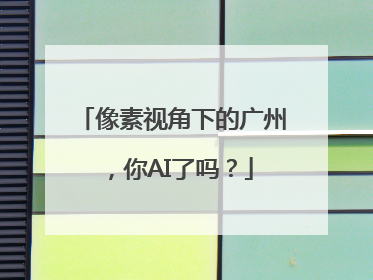 像素视角下的广州，你AI了吗？
