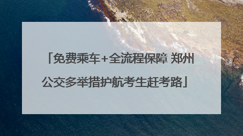 免费乘车+全流程保障 郑州公交多举措护航考生赶考路
