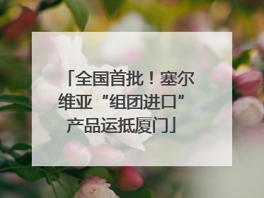 全国首批！塞尔维亚“组团进口”产品运抵厦门