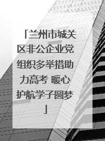 兰州市城关区非公企业党组织多举措助力高考 暖心护航学子圆梦