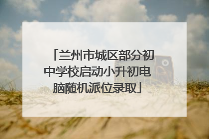 兰州市城区部分初中学校启动小升初电脑随机派位录取