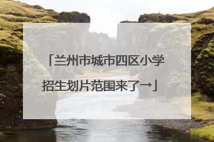 兰州市城市四区小学招生划片范围来了→