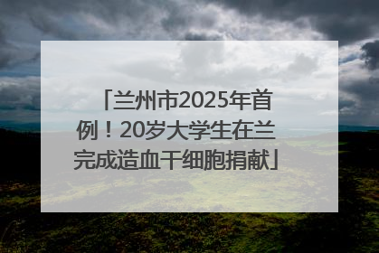 兰州市2025年首例！20岁大学生在兰完成造血干细胞捐献
