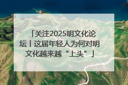 关注2025明文化论坛丨这届年轻人为何对明文化越来越“上头”