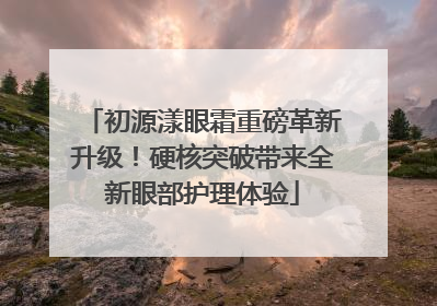 初源漾眼霜重磅革新升级！硬核突破带来全新眼部护理体验