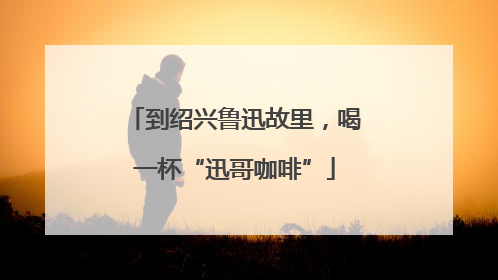 到绍兴鲁迅故里，喝一杯“迅哥咖啡”