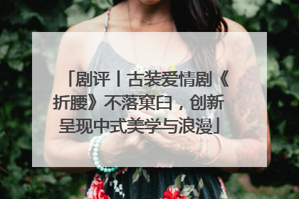 剧评丨古装爱情剧《折腰》不落窠臼，创新呈现中式美学与浪漫