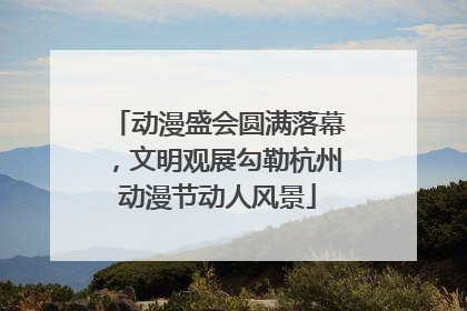 动漫盛会圆满落幕，文明观展勾勒杭州动漫节动人风景