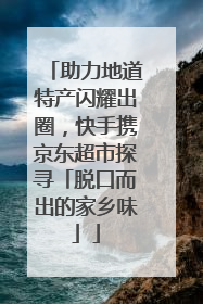 助力地道特产闪耀出圈，快手携京东超市探寻「脱口而出的家乡味」