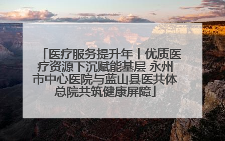 医疗服务提升年丨优质医疗资源下沉赋能基层 永州市中心医院与蓝山县医共体总院共筑健康屏障