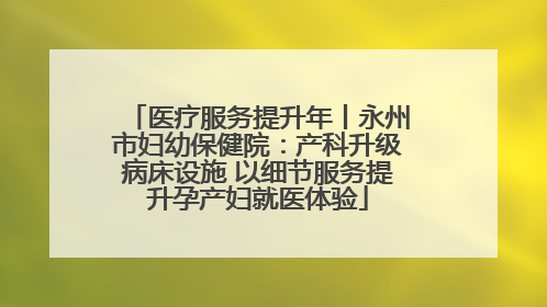 医疗服务提升年丨永州市妇幼保健院：产科升级病床设施 以细节服务提升孕产妇就医体验