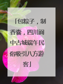 包粽子，制香囊，四川阆中古城端午民俗吸引八方游客