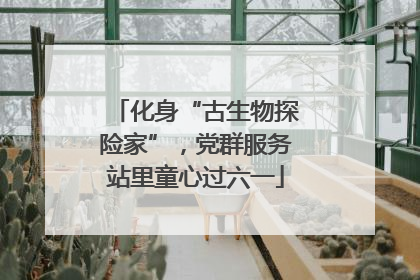 化身“古生物探险家”，党群服务站里童心过六一
