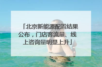 北京新能源配置结果公布，门店客流量、线上咨询量明显上升