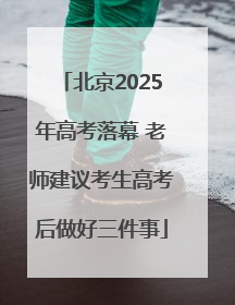 北京2025年高考落幕 老师建议考生高考后做好三件事