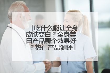 吃什么能让全身皮肤变白？全身美白产品哪个效果好？热门产品测评