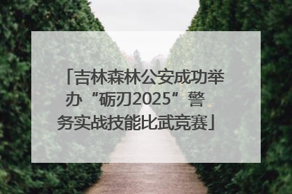吉林森林公安成功举办“砺刃2025”警务实战技能比武竞赛