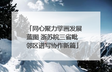 同心聚力擘画发展蓝图 浙苏皖三省毗邻区谱写协作新篇