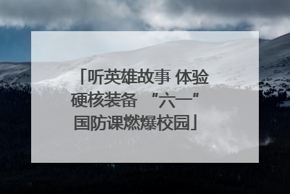 听英雄故事 体验硬核装备 “六一”国防课燃爆校园