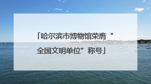 哈尔滨市博物馆荣膺“全国文明单位”称号