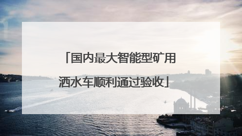 国内最大智能型矿用洒水车顺利通过验收