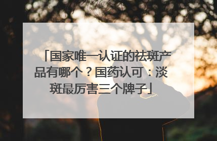 国家唯一认证的祛斑产品有哪个？国药认可：淡斑最厉害三个牌子