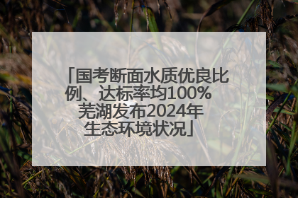 国考断面水质优良比例、达标率均100% 芜湖发布2024年生态环境状况