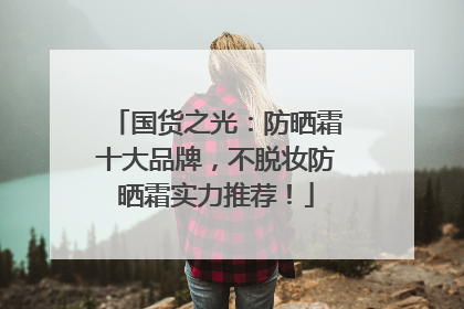 国货之光：防晒霜十大品牌，不脱妆防晒霜实力推荐！