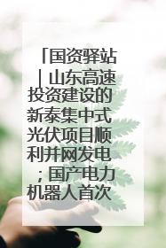 国资驿站｜山东高速投资建设的新泰集中式光伏项目顺利并网发电；国产电力机器人首次在智利电网应用