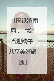 国铁济南局：“粽”香迎端午 共享美好旅途